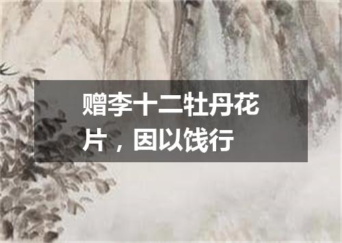 赠李十二牡丹花片，因以饯行