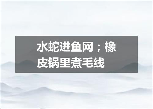 水蛇进鱼网；橡皮锅里煮毛线