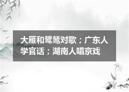 大雁和鹭鸶对歌；广东人学官话；湖南人唱京戏