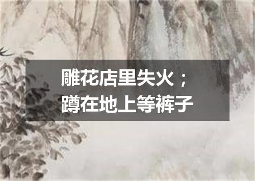 雕花店里失火；蹲在地上等裤子