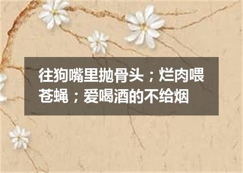 往狗嘴里抛骨头；烂肉喂苍蝇；爱喝酒的不给烟