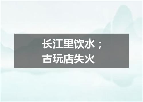 长江里饮水；古玩店失火