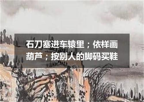 石刀塞进车辕里；依样画葫芦；按别人的脚码买鞋