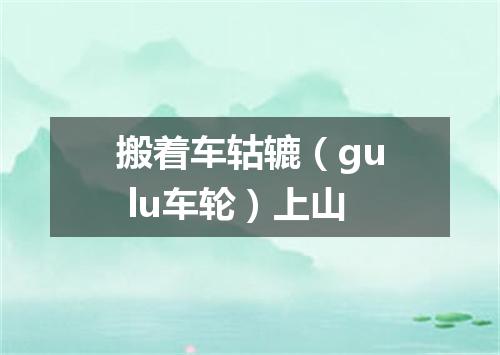 搬着车轱辘（gu lu车轮）上山