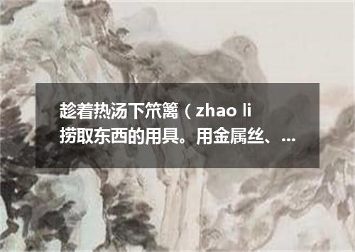 趁着热汤下笊篱（zhao li捞取东西的用具。用金属丝、篾条或柳条等编成。有长柄）