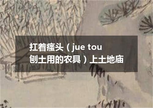 扛着瘙头（jue tou刨土用的农具）上土地庙