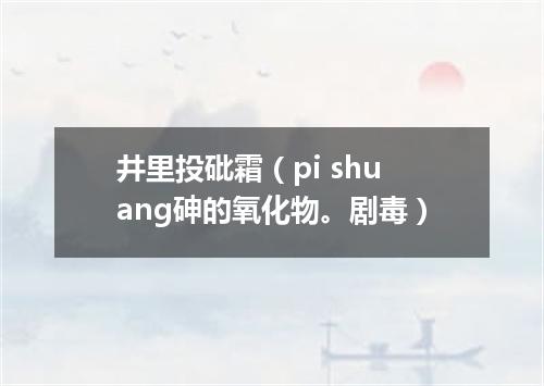 井里投砒霜（pi shuang砷的氧化物。剧毒）