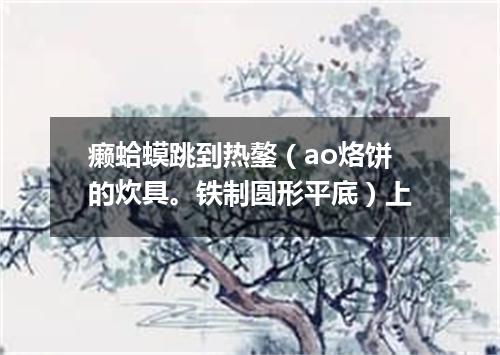 癞蛤蟆跳到热鏊（ao烙饼的炊具。铁制圆形平底）上