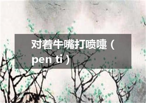 对着牛嘴打喷嚏（pen ti）