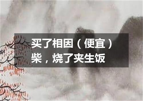 买了相因（便宜）柴，烧了夹生饭