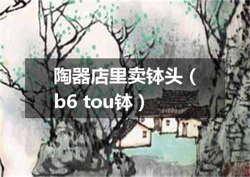 陶器店里卖钵头（b6 tou钵）