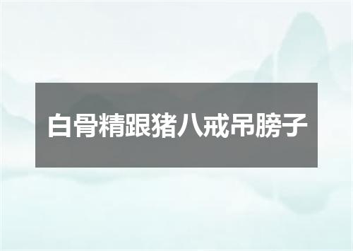 白骨精跟猪八戒吊膀子