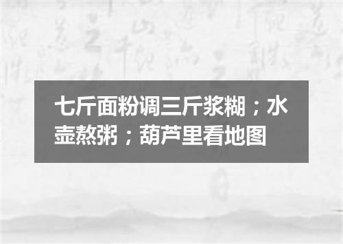 七斤面粉调三斤浆糊；水壶熬粥；葫芦里看地图