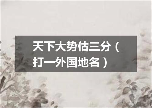 天下大势估三分（打一外国地名）