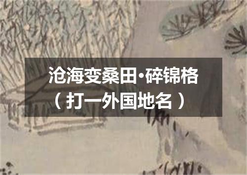 沧海变桑田·碎锦格（打一外国地名）