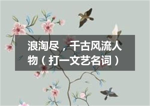 浪淘尽，千古风流人物（打一文艺名词）