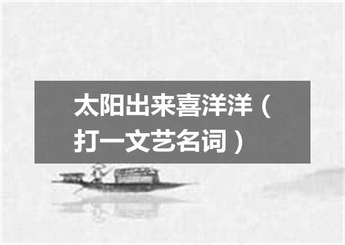 太阳出来喜洋洋（打一文艺名词）