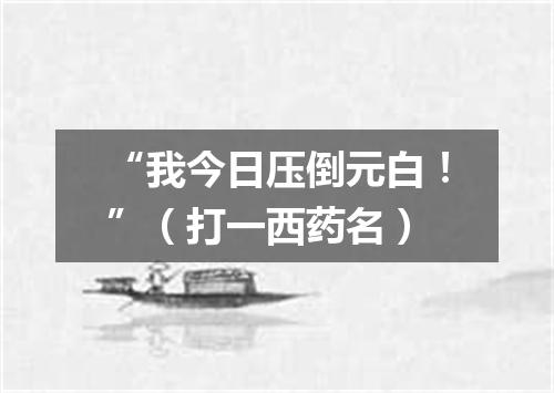 “我今日压倒元白！”（打一西药名）