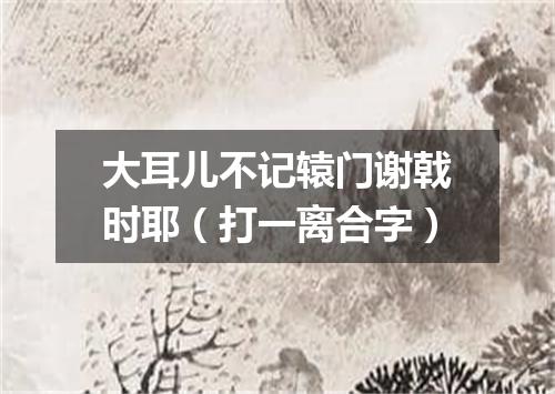 大耳儿不记辕门谢戟时耶（打一离合字）