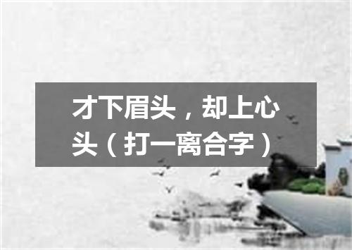 才下眉头，却上心头（打一离合字）