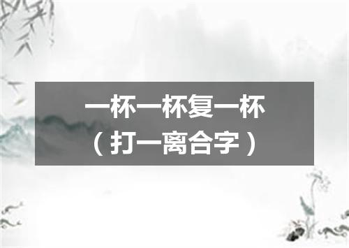 一杯一杯复一杯（打一离合字）