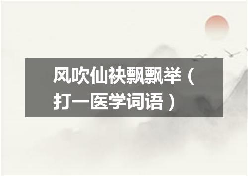 风吹仙袂飘飘举（打一医学词语）