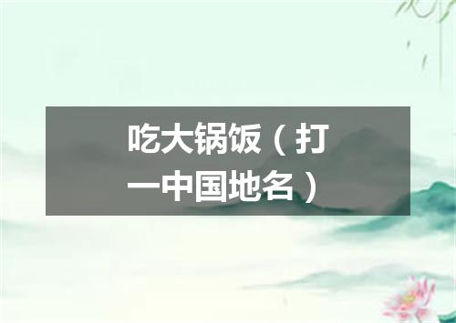 吃大锅饭（打一中国地名）