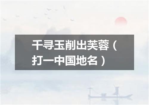 千寻玉削出芙蓉（打一中国地名）