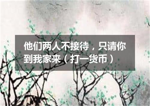 他们两人不接待，只请你到我家来（打一货币）
