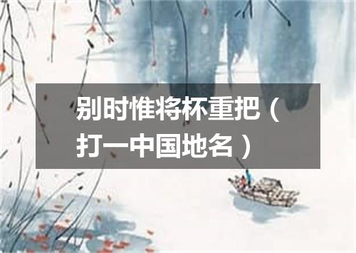 别时惟将杯重把（打一中国地名）