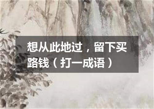 想从此地过，留下买路钱（打一成语）