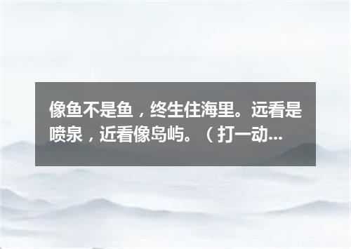 像鱼不是鱼，终生住海里。远看是喷泉，近看像岛屿。（打一动物）