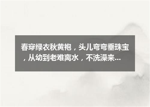 春穿绿衣秋黄袍，头儿弯弯垂珠宝，从幼到老难离水，不洗澡来只泡脚。（打一植物）