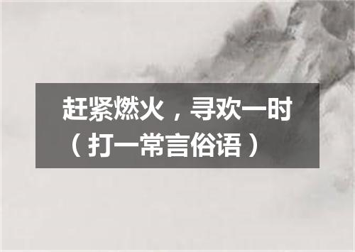 赶紧燃火，寻欢一时（打一常言俗语）