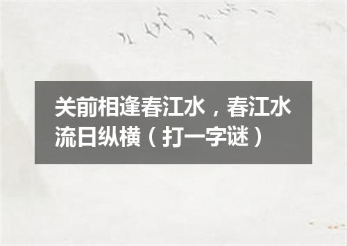 关前相逢春江水，春江水流日纵横（打一字谜）