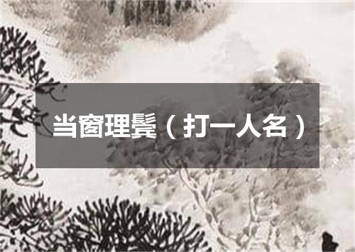 当窗理鬓（打一人名）