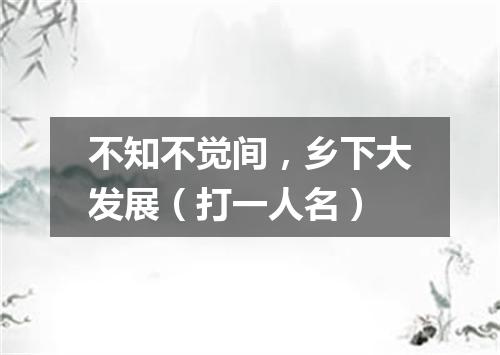 不知不觉间，乡下大发展（打一人名）