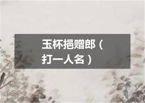 玉杯挹赠郎（打一人名）