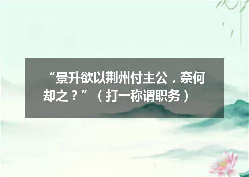 “景升欲以荆州付主公，奈何却之？”（打一称谓职务）