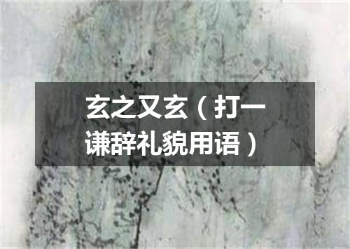 玄之又玄（打一谦辞礼貌用语）