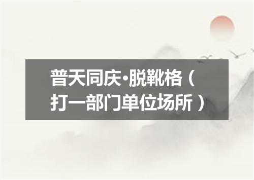 普天同庆·脱靴格（打一部门单位场所）