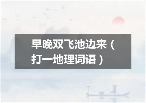 早晚双飞池边来（打一地理词语）