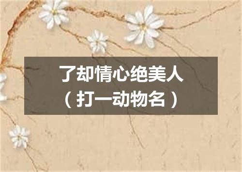 了却情心绝美人（打一动物名）