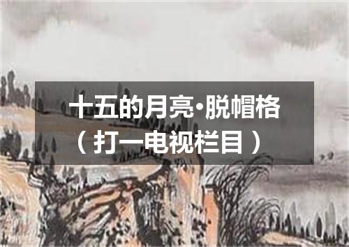 十五的月亮·脱帽格（打一电视栏目）