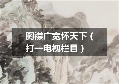 胸襟广宽怀天下（打一电视栏目）