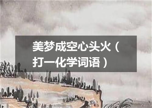 美梦成空心头火（打一化学词语）