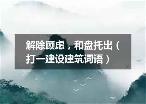 解除顾虑，和盘托出（打一建设建筑词语）