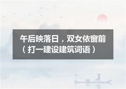 午后映落日，双女依窗前（打一建设建筑词语）