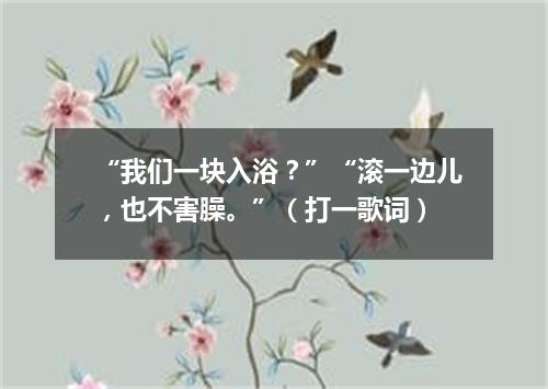“我们一块入浴？”“滚一边儿，也不害臊。”（打一歌词）