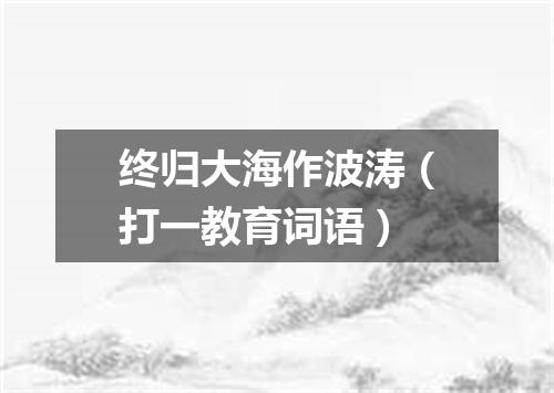 终归大海作波涛（打一教育词语）